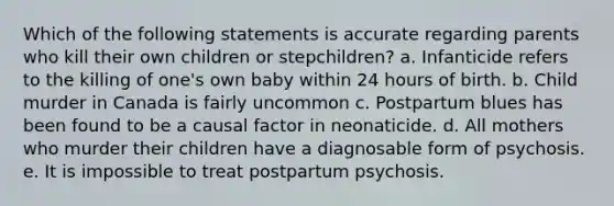 Which of the following statements is accurate regarding parents who kill their own children or stepchildren? a. Infanticide refers to the killing of one's own baby within 24 hours of birth. b. Child murder in Canada is fairly uncommon c. Postpartum blues has been found to be a causal factor in neonaticide. d. All mothers who murder their children have a diagnosable form of psychosis. e. It is impossible to treat postpartum psychosis.