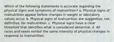 Which of the following statements is accurate regarding the physical signs and symptoms of malnutrition? a. Physical signs of malnutrition appear before changes in weight or laboratory values occur. b. Physical signs of malnutrition are suggestive, not definitive, for malnutrition. c. Physical signs have a clear threshold that identifies what is considered abnormal. d. All races and sexes exhibit the same intensity of physical changes in response to malnutrition.