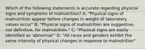 Which of the following statements is accurate regarding physical signs and symptoms of malnutrition? A: "Physical signs of malnutrition appear before changes in weight or laboratory values occur" B: "Physical signs of malnutrition are suggestive, not definitive, for malnutrition." C: "Physical signs are easily identified as 'abnormal'" D: "All races and genders exhibit the same intensity of physical changes in response to malnutrition"