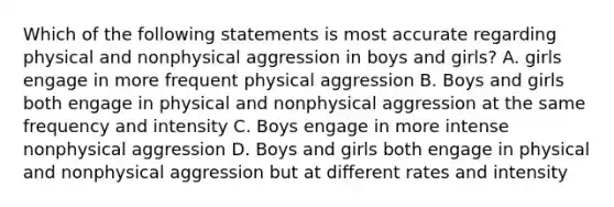 Which of the following statements is most accurate regarding physical and nonphysical aggression in boys and girls? A. girls engage in more frequent physical aggression B. Boys and girls both engage in physical and nonphysical aggression at the same frequency and intensity C. Boys engage in more intense nonphysical aggression D. Boys and girls both engage in physical and nonphysical aggression but at different rates and intensity