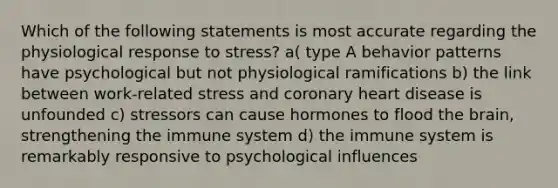 Which of the following statements is most accurate regarding the physiological response to stress? a( type A behavior patterns have psychological but not physiological ramifications b) the link between work-related stress and coronary heart disease is unfounded c) stressors can cause hormones to flood the brain, strengthening the immune system d) the immune system is remarkably responsive to psychological influences