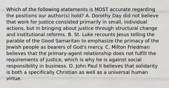 Which of the following statements is MOST accurate regarding the positions our author(s) hold? A. Dorothy Day did not believe that work for justice consisted primarily in small, individual actions, but in bringing about justice through structural change and institutional reforms. B. St. Luke recounts Jesus telling the parable of the Good Samaritan to emphasize the primacy of the Jewish people as bearers of God's mercy. C. Milton Friedman believes that the primary-agent relationship does not fulfill the requirements of justice, which is why he is against social responsibility in business. D. John Paul II believes that solidarity is both a specifically Christian as well as a universal human virtue.