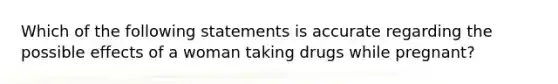 Which of the following statements is accurate regarding the possible effects of a woman taking drugs while pregnant?