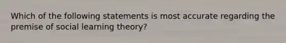 Which of the following statements is most accurate regarding the premise of social learning theory?