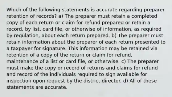 Which of the following statements is accurate regarding preparer retention of records? a) The preparer must retain a completed copy of each return or claim for refund prepared or retain a record, by list, card file, or otherwise of information, as required by regulation, about each return prepared. b) The preparer must retain information about the preparer of each return presented to a taxpayer for signature. This information may be retained via retention of a copy of the return or claim for refund, maintenance of a list or card file, or otherwise. c) The preparer must make the copy or record of returns and claims for refund and record of the individuals required to sign available for inspection upon request by the district director. d) All of these statements are accurate.