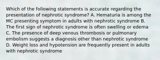 Which of the following statements is accurate regarding the presentation of nephrotic syndrome? A. Hematuria is among the MC presenting symptom in adults with nephrotic syndrome B. The first sign of nephrotic syndrome is often swelling or edema C. The presence of deep venous thrombosis or pulmonary embolism suggests a diagnosis other than nephrotic syndrome D. Weight loss and hypotension are frequently present in adults with nephrotic syndrome