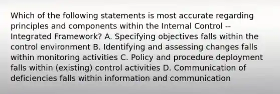 Which of the following statements is most accurate regarding principles and components within the Internal Control -- Integrated Framework? A. Specifying objectives falls within the control environment B. Identifying and assessing changes falls within monitoring activities C. Policy and procedure deployment falls within (existing) control activities D. Communication of deficiencies falls within information and communication