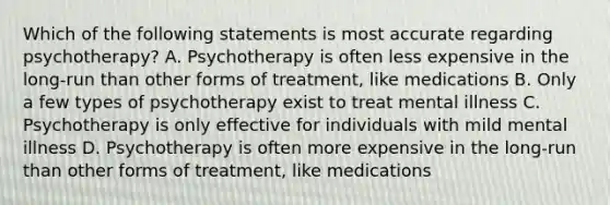 Which of the following statements is most accurate regarding psychotherapy? A. Psychotherapy is often less expensive in the long-run than other forms of treatment, like medications B. Only a few types of psychotherapy exist to treat mental illness C. Psychotherapy is only effective for individuals with mild mental illness D. Psychotherapy is often more expensive in the long-run than other forms of treatment, like medications