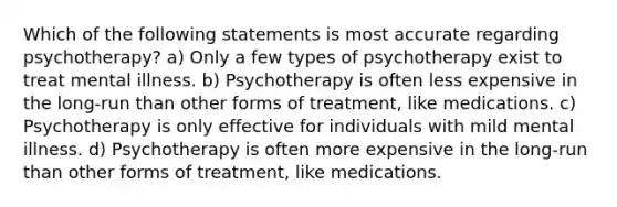 Which of the following statements is most accurate regarding psychotherapy? a) Only a few types of psychotherapy exist to treat mental illness. b) Psychotherapy is often less expensive in the long-run than other forms of treatment, like medications. c) Psychotherapy is only effective for individuals with mild mental illness. d) Psychotherapy is often more expensive in the long-run than other forms of treatment, like medications.