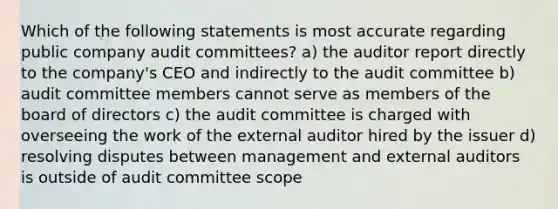 Which of the following statements is most accurate regarding public company audit committees? a) the auditor report directly to the company's CEO and indirectly to the audit committee b) audit committee members cannot serve as members of the board of directors c) the audit committee is charged with overseeing the work of the external auditor hired by the issuer d) resolving disputes between management and external auditors is outside of audit committee scope