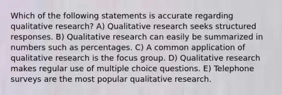 Which of the following statements is accurate regarding qualitative research? A) Qualitative research seeks structured responses. B) Qualitative research can easily be summarized in numbers such as percentages. C) A common application of qualitative research is the focus group. D) Qualitative research makes regular use of multiple choice questions. E) Telephone surveys are the most popular qualitative research.