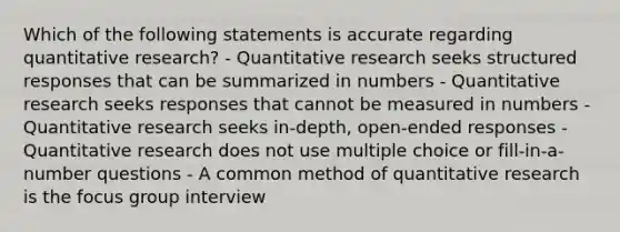 Which of the following statements is accurate regarding quantitative research? - Quantitative research seeks structured responses that can be summarized in numbers - Quantitative research seeks responses that cannot be measured in numbers - Quantitative research seeks in-depth, open-ended responses - Quantitative research does not use multiple choice or fill-in-a-number questions - A common method of quantitative research is the focus group interview