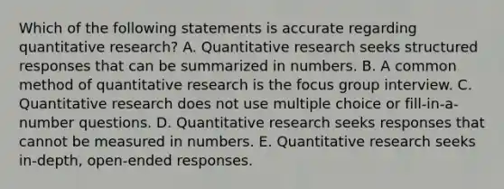 Which of the following statements is accurate regarding quantitative research? A. Quantitative research seeks structured responses that can be summarized in numbers. B. A common method of quantitative research is the focus group interview. C. Quantitative research does not use multiple choice or fill-in-a-number questions. D. Quantitative research seeks responses that cannot be measured in numbers. E. Quantitative research seeks in-depth, open-ended responses.