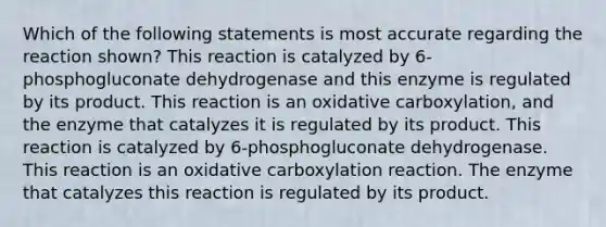 Which of the following statements is most accurate regarding the reaction shown? This reaction is catalyzed by 6-phosphogluconate dehydrogenase and this enzyme is regulated by its product. This reaction is an oxidative carboxylation, and the enzyme that catalyzes it is regulated by its product. This reaction is catalyzed by 6-phosphogluconate dehydrogenase. This reaction is an oxidative carboxylation reaction. The enzyme that catalyzes this reaction is regulated by its product.