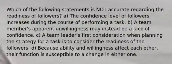 Which of the following statements is NOT accurate regarding the readiness of followers? a) The confidence level of followers increases during the course of performing a task. b) A team member's apparent unwillingness may instead be a lack of confidence. c) A team leader's first consideration when planning the strategy for a task is to consider the readiness of the followers. d) Because ability and willingness affect each other, their function is susceptible to a change in either one.