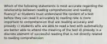 Which of the following statements is most accurate regarding the relationship between reading comprehension and reading fluency? a) Students must understand the content of a text before they can read it accurately b) reading rate is more important to comprehension that are reading accuracy and prosody c) students who are able to read a text with automaticity are better able to attend the meaning of the text d) prosody is a discrete element of successful reading that is not directly related to reading comprehension