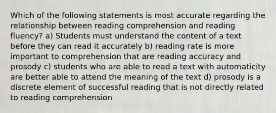 Which of the following statements is most accurate regarding the relationship between reading comprehension and reading fluency? a) Students must understand the content of a text before they can read it accurately b) reading rate is more important to comprehension that are reading accuracy and prosody c) students who are able to read a text with automaticity are better able to attend the meaning of the text d) prosody is a discrete element of successful reading that is not directly related to reading comprehension