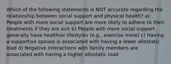 Which of the following statements is NOT accurate regarding the relationship between social support and physical health? a) People with more social support are more likely to adhere to their treatments if they are sick b) People with more social support generally have healthier lifestyles (e.g., exercise more) c) Having a supportive spouse is associated with having a lower allostatic load d) Negative interactions with family members are associated with having a higher allostatic load