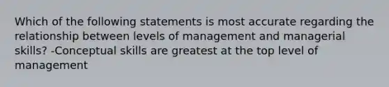 Which of the following statements is most accurate regarding the relationship between levels of management and managerial skills? -Conceptual skills are greatest at the top level of management