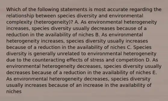 Which of the following statements is most accurate regarding the relationship between species diversity and environmental complexity (heterogeneity)? A. As environmental heterogeneity increases, species diversity usually decreases because of a reduction in the availability of niches B. As environmental heterogeneity increases, species diversity usually increases because of a reduction in the availability of niches C. Species diversity is generally unrelated to environmental heterogeneity due to the counteracting effects of stress and competition D. As environmental heterogeneity decreases, species diversity usually decreases because of a reduction in the availability of niches E. As environmental heterogeneity decreases, species diversity usually increases because of an increase in the availability of niches