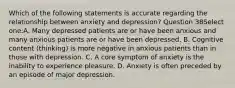 Which of the following statements is accurate regarding the relationship between anxiety and depression? Question 38Select one:A. Many depressed patients are or have been anxious and many anxious patients are or have been depressed. B. Cognitive content (thinking) is more negative in anxious patients than in those with depression. C. A core symptom of anxiety is the inability to experience pleasure. D. Anxiety is often preceded by an episode of major depression.