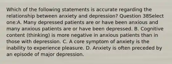 Which of the following statements is accurate regarding the relationship between anxiety and depression? Question 38Select one:A. Many depressed patients are or have been anxious and many anxious patients are or have been depressed. B. Cognitive content (thinking) is more negative in anxious patients than in those with depression. C. A core symptom of anxiety is the inability to experience pleasure. D. Anxiety is often preceded by an episode of major depression.