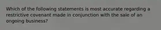 Which of the following statements is most accurate regarding a restrictive covenant made in conjunction with the sale of an ongoing business?