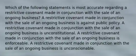 Which of the following statements is most accurate regarding a restrictive covenant made in conjunction with the sale of an ongoing business? A restrictive covenant made in conjunction with the sale of an ongoing business is against public policy. A restrictive covenant made in conjunction with the sale of an ongoing business is unconstitutional. A restrictive covenant made in conjunction with the sale of an ongoing business is enforceable. A restrictive covenant made in conjunction with the sale of an ongoing business is unconscionable.