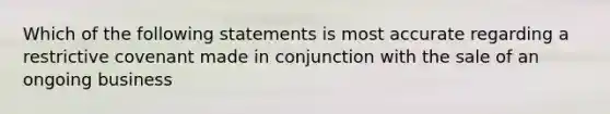 Which of the following statements is most accurate regarding a restrictive covenant made in conjunction with the sale of an ongoing business