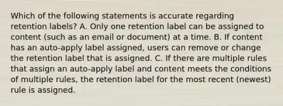 Which of the following statements is accurate regarding retention labels? A. Only one retention label can be assigned to content (such as an email or document) at a time. B. If content has an auto-apply label assigned, users can remove or change the retention label that is assigned. C. If there are multiple rules that assign an auto-apply label and content meets the conditions of multiple rules, the retention label for the most recent (newest) rule is assigned.