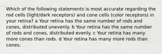 Which of the following statements is most accurate regarding the rod cells (light/dark receptors) and cone cells (color receptors) in your retina? a Your retina has the same number of rods and cones, distributed unevenly. b Your retina has the same number of rods and cones, distributed evenly. c Your retina has many more cones than rods. d Your retina has many more rods than cones.