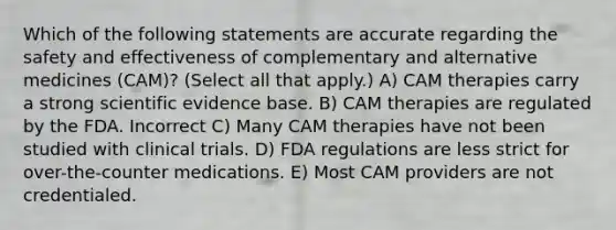 Which of the following statements are accurate regarding the safety and effectiveness of complementary and alternative medicines (CAM)? (Select all that apply.) A) CAM therapies carry a strong scientific evidence base. B) CAM therapies are regulated by the FDA. Incorrect C) Many CAM therapies have not been studied with clinical trials. D) FDA regulations are less strict for over-the-counter medications. E) Most CAM providers are not credentialed.