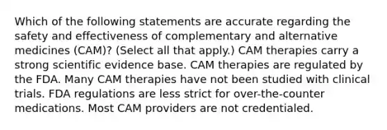 Which of the following statements are accurate regarding the safety and effectiveness of complementary and alternative medicines (CAM)? (Select all that apply.) CAM therapies carry a strong scientific evidence base. CAM therapies are regulated by the FDA. Many CAM therapies have not been studied with clinical trials. FDA regulations are less strict for over-the-counter medications. Most CAM providers are not credentialed.