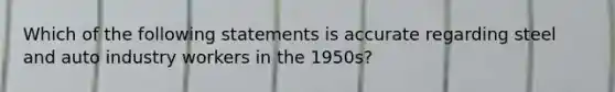 Which of the following statements is accurate regarding steel and auto industry workers in the 1950s?