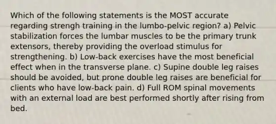 Which of the following statements is the MOST accurate regarding strengh training in the lumbo-pelvic region? a) Pelvic stabilization forces the lumbar muscles to be the primary trunk extensors, thereby providing the overload stimulus for strengthening. b) Low-back exercises have the most beneficial effect when in the transverse plane. c) Supine double leg raises should be avoided, but prone double leg raises are beneficial for clients who have low-back pain. d) Full ROM spinal movements with an external load are best performed shortly after rising from bed.