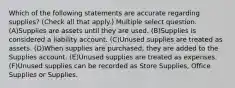 Which of the following statements are accurate regarding supplies? (Check all that apply.) Multiple select question. (A)Supplies are assets until they are used. (B)Supplies is considered a liability account. (C)Unused supplies are treated as assets. (D)When supplies are purchased, they are added to the Supplies account. (E)Unused supplies are treated as expenses. (F)Unused supplies can be recorded as Store Supplies, Office Supplies or Supplies.