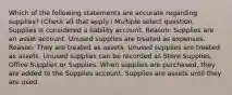 Which of the following statements are accurate regarding supplies? (Check all that apply.) Multiple select question. Supplies is considered a liability account. Reason: Supplies are an asset account. Unused supplies are treated as expenses. Reason: They are treated as assets. Unused supplies are treated as assets. Unused supplies can be recorded as Store Supplies, Office Supplies or Supplies. When supplies are purchased, they are added to the Supplies account. Supplies are assets until they are used.