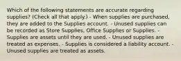 Which of the following statements are accurate regarding supplies? (Check all that apply.) - When supplies are purchased, they are added to the Supplies account. - Unused supplies can be recorded as Store Supplies, Office Supplies or Supplies. - Supplies are assets until they are used. - Unused supplies are treated as expenses. - Supplies is considered a liability account. - Unused supplies are treated as assets.