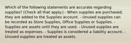 Which of the following statements are accurate regarding supplies? (Check all that apply.) - When supplies are purchased, they are added to the Supplies account. - Unused supplies can be recorded as Store Supplies, Office Supplies or Supplies. - Supplies are assets until they are used. - Unused supplies are treated as expenses. - Supplies is considered a liability account. - Unused supplies are treated as assets.