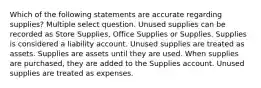 Which of the following statements are accurate regarding supplies? Multiple select question. Unused supplies can be recorded as Store Supplies, Office Supplies or Supplies. Supplies is considered a liability account. Unused supplies are treated as assets. Supplies are assets until they are used. When supplies are purchased, they are added to the Supplies account. Unused supplies are treated as expenses.