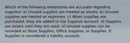 Which of the following statements are accurate regarding supplies? a) Unused supplies are treated as assets. b) Unused supplies are treated as expenses. c) When supplies are purchased, they are added to the Supplies account. d) Supplies are assets until they are used. e) Unused supplies can be recorded as Store Supplies, Office Supplies, or Supplies. f) Supplies is considered a liability account.