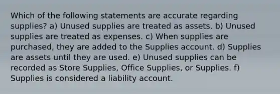 Which of the following statements are accurate regarding supplies? a) Unused supplies are treated as assets. b) Unused supplies are treated as expenses. c) When supplies are purchased, they are added to the Supplies account. d) Supplies are assets until they are used. e) Unused supplies can be recorded as Store Supplies, Office Supplies, or Supplies. f) Supplies is considered a liability account.