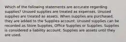 Which of the following statements are accurate regarding supplies? Unused supplies are treated as expenses. Unused supplies are treated as assets. When supplies are purchased, they are added to the Supplies account. Unused supplies can be recorded as Store Supplies, Office Supplies or Supplies. Supplies is considered a liability account. Supplies are assets until they are used.