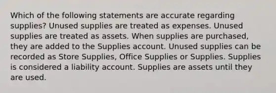 Which of the following statements are accurate regarding supplies? Unused supplies are treated as expenses. Unused supplies are treated as assets. When supplies are purchased, they are added to the Supplies account. Unused supplies can be recorded as Store Supplies, Office Supplies or Supplies. Supplies is considered a liability account. Supplies are assets until they are used.