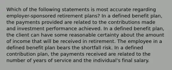 Which of the following statements is most accurate regarding employer-sponsored retirement plans? In a defined benefit plan, the payments provided are related to the contributions made and investment performance achieved. In a defined benefit plan, the client can have some reasonable certainty about the amount of income that will be received in retirement. The employee in a defined benefit plan bears the shortfall risk. In a defined contribution plan, the payments received are related to the number of years of service and the individual's final salary.