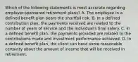 Which of the following statements is most accurate regarding employer-sponsored retirement plans? A. The employee in a defined benefit plan bears the shortfall risk. B. In a defined contribution plan, the payments received are related to the number of years of service and the individual's final salary. C. In a defined benefit plan, the payments provided are related to the contributions made and investment performance achieved. D. In a defined benefit plan, the client can have some reasonable certainty about the amount of income that will be received in retirement.