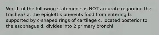 Which of the following statements is NOT accurate regarding the trachea? a. the epiglottis prevents food from entering b. supported by c-shaped rings of cartilage c. located posterior to the esophagus d. divides into 2 primary bronchi