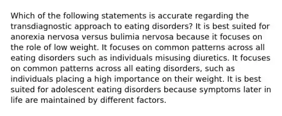 Which of the following statements is accurate regarding the transdiagnostic approach to eating disorders? It is best suited for anorexia nervosa versus bulimia nervosa because it focuses on the role of low weight. It focuses on common patterns across all eating disorders such as individuals misusing diuretics. It focuses on common patterns across all eating disorders, such as individuals placing a high importance on their weight. It is best suited for adolescent eating disorders because symptoms later in life are maintained by different factors.