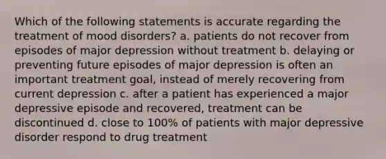 Which of the following statements is accurate regarding the treatment of mood disorders? a. patients do not recover from episodes of major depression without treatment b. delaying or preventing future episodes of major depression is often an important treatment goal, instead of merely recovering from current depression c. after a patient has experienced a major depressive episode and recovered, treatment can be discontinued d. close to 100% of patients with major depressive disorder respond to drug treatment