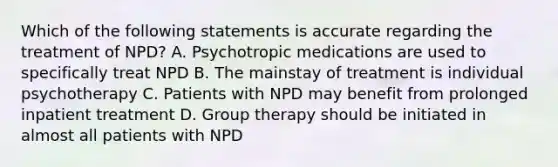 Which of the following statements is accurate regarding the treatment of NPD? A. Psychotropic medications are used to specifically treat NPD B. The mainstay of treatment is individual psychotherapy C. Patients with NPD may benefit from prolonged inpatient treatment D. Group therapy should be initiated in almost all patients with NPD